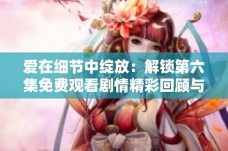 爱在细节中绽放：解锁第六集免费观看剧情精彩回顾与深度解析