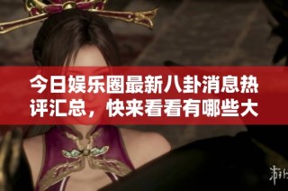 今日娱乐圈最新八卦消息热评汇总，快来看看有哪些大瓜吧！
