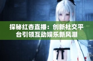探秘红杏直播：创新社交平台引领互动娱乐新风潮