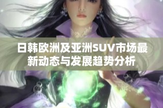 日韩欧洲及亚洲SUV市场最新动态与发展趋势分析