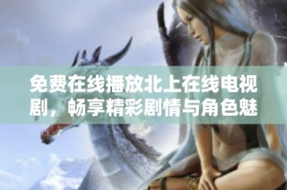 免费在线播放北上在线电视剧，畅享精彩剧情与角色魅力