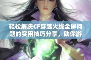 轻松解决CF穿越火线全屏问题的实用技巧分享，助你游戏无阻南北行