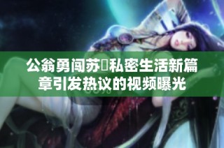 公翁勇闯苏玥私密生活新篇章引发热议的视频曝光