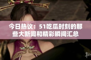 今日热议：51吃瓜时刻的那些大新闻和精彩瞬间汇总