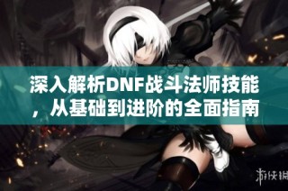 深入解析DNF战斗法师技能，从基础到进阶的全面指南