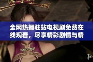 全网热播驻站电视剧免费在线观看，尽享精彩剧情与精彩表演