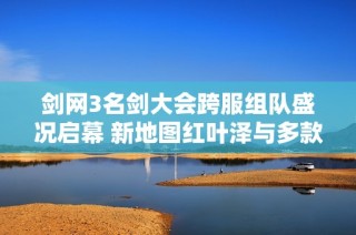剑网3名剑大会跨服组队盛况启幕 新地图红叶泽与多款外装华丽亮相