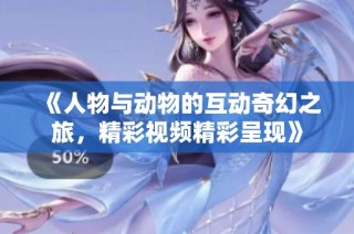《人物与动物的互动奇幻之旅，精彩视频精彩呈现》