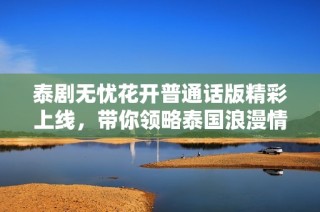 泰剧无忧花开普通话版精彩上线，带你领略泰国浪漫情缘