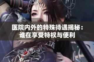 医院内外的特殊待遇揭秘：谁在享受特权与便利