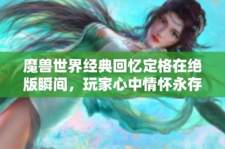 魔兽世界经典回忆定格在绝版瞬间，玩家心中情怀永存