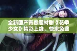 全新国产青春题材剧《花季少女》精彩上线，快来免费观看吧
