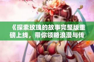 《探索玫瑰的故事完整版重磅上线，带你领略浪漫与传奇》