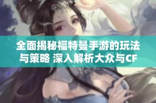 全面揭秘福特曼手游的玩法与策略 深入解析大众与CF灵狐的约定