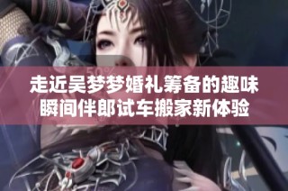 走近吴梦梦婚礼筹备的趣味瞬间伴郎试车搬家新体验