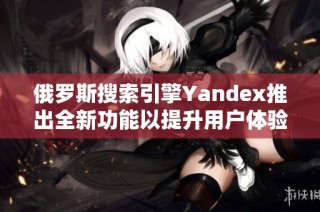 俄罗斯搜索引擎Yandex推出全新功能以提升用户体验