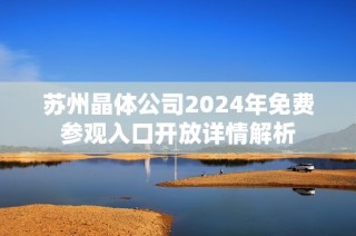 苏州晶体公司2024年免费参观入口开放详情解析