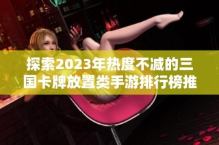 探索2023年热度不减的三国卡牌放置类手游排行榜推荐与玩家必玩游戏盘点