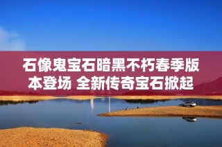 石像鬼宝石暗黑不朽春季版本登场 全新传奇宝石掀起游戏热潮