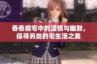 香香腐宅中的温情与幽默，探寻另类的宅生活之美