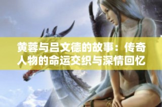 黄蓉与吕文德的故事：传奇人物的命运交织与深情回忆