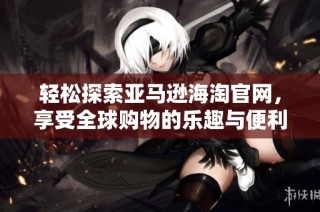 轻松探索亚马逊海淘官网，享受全球购物的乐趣与便利