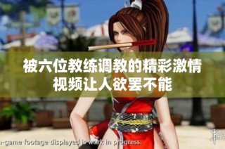 被六位教练调教的精彩激情视频让人欲罢不能