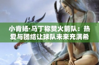 小肯扬·马丁称赞火箭队：热爱与团结让球队未来充满希望