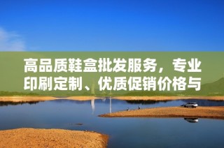 高品质鞋盒批发服务，专业印刷定制、优质促销价格与产地货源介绍