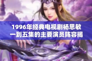 1996年经典电视剧杨思敏一到五集的主要演员阵容揭秘与介绍