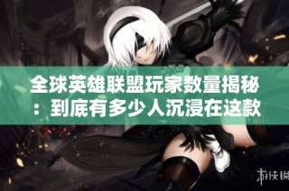 全球英雄联盟玩家数量揭秘：到底有多少人沉浸在这款游戏中？