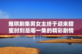 难哄剧集男女主终于迎来甜蜜时刻是哪一集的精彩剧情揭秘