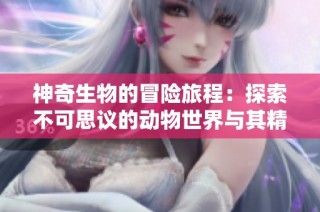 神奇生物的冒险旅程：探索不可思议的动物世界与其精彩故事