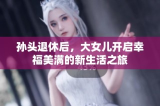 孙头退休后，大女儿开启幸福美满的新生活之旅