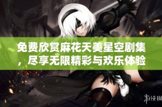 免费欣赏麻花天美星空剧集，尽享无限精彩与欢乐体验