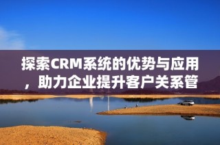 探索CRM系统的优势与应用，助力企业提升客户关系管理效率