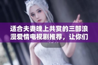 适合夫妻晚上共赏的三部浪漫爱情电视剧推荐，让你们共度温馨时光