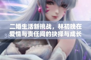 二婚生活新挑战，林初晚在爱情与责任间的抉择与成长
