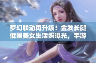 梦幻联动再升级！金发长腿俄国美女生活照曝光，手游玩家兴奋不已