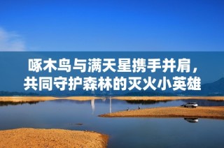 啄木鸟与满天星携手并肩，共同守护森林的灭火小英雄