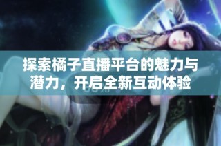 探索橘子直播平台的魅力与潜力，开启全新互动体验