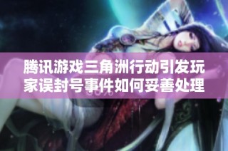 腾讯游戏三角洲行动引发玩家误封号事件如何妥善处理解析