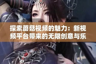探索蘑菇视频的魅力：新视频平台带来的无限创意与乐趣