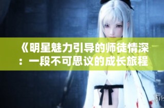 《明星魅力引导的师徒情深：一段不可思议的成长旅程》