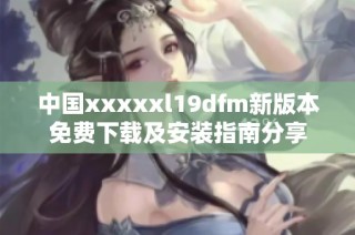 中国xxxxxl19dfm新版本免费下载及安装指南分享