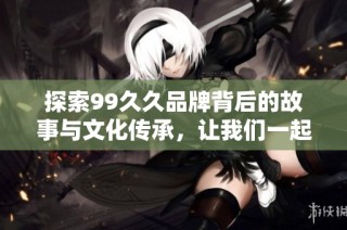 探索99久久品牌背后的故事与文化传承，让我们一起揭开它的神秘面纱