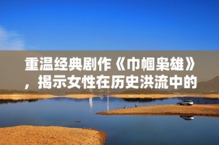 重温经典剧作《巾帼枭雄》，揭示女性在历史洪流中的勇敢与智慧