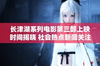 长津湖系列电影第三部上映时间揭晓 社会热点新闻关注