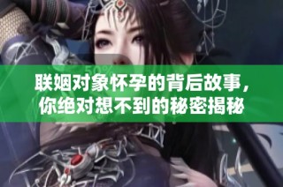联姻对象怀孕的背后故事，你绝对想不到的秘密揭秘