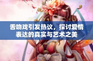 舌吻戏引发热议，探讨爱情表达的真实与艺术之美
